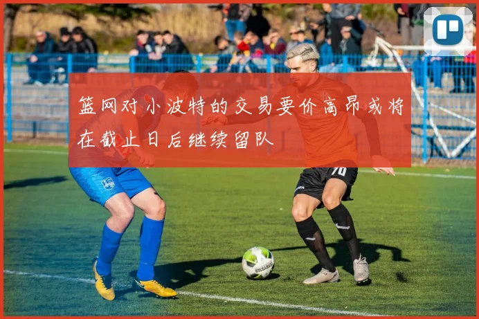 篮网对小波特的交易要价高昂或将在截止日后继续留队