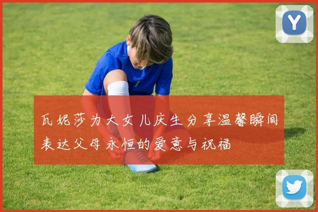 瓦妮莎为大女儿庆生分享温馨瞬间表达父母永恒的爱意与祝福