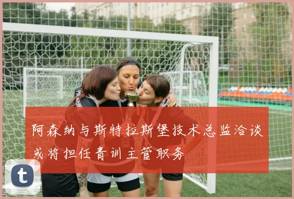 阿森纳与斯特拉斯堡技术总监洽谈或将担任青训主管职务
