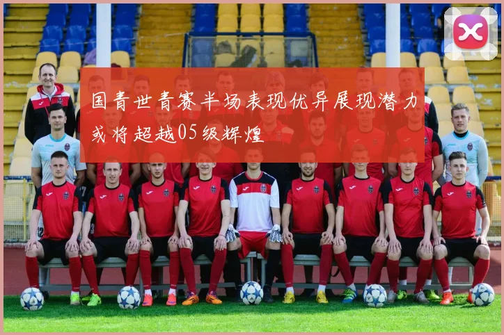 国青世青赛半场表现优异展现潜力或将超越05级辉煌
