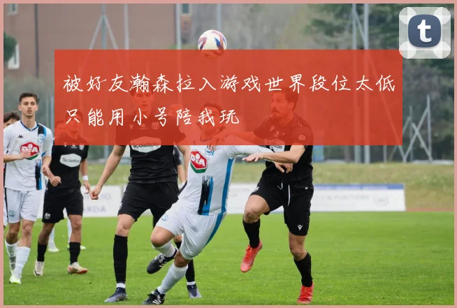 被好友瀚森拉入游戏世界段位太低只能用小号陪我玩