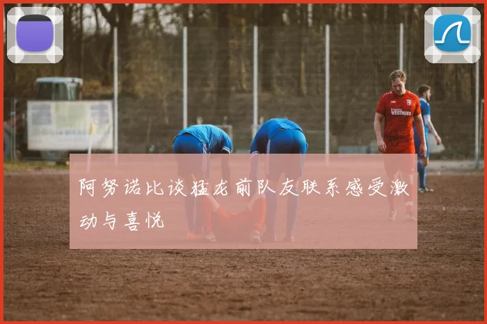 阿努诺比谈猛龙前队友联系感受激动与喜悦