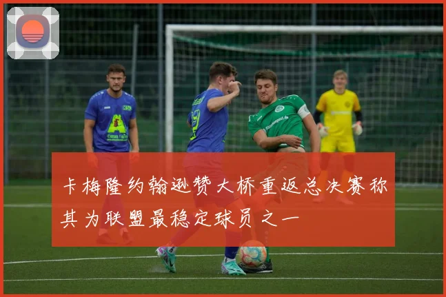 卡梅隆约翰逊赞大桥重返总决赛称其为联盟最稳定球员之一