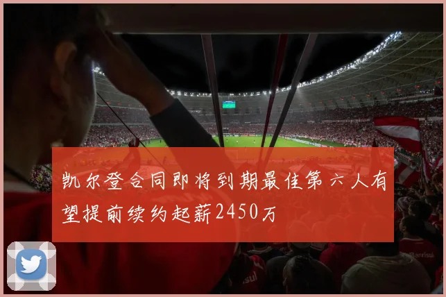 凯尔登合同即将到期最佳第六人有望提前续约起薪2450万