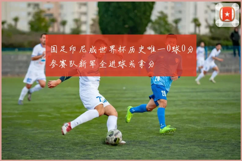 国足印尼成世界杯历史唯一0球0分参赛队新军全进球或拿分