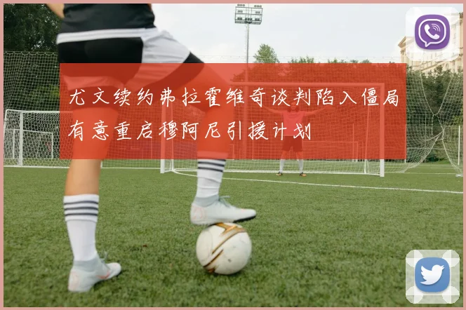 尤文续约弗拉霍维奇谈判陷入僵局有意重启穆阿尼引援计划