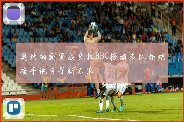 奥纳纳薪资成负担BBC报道多队拒绝接手他可寻新东家