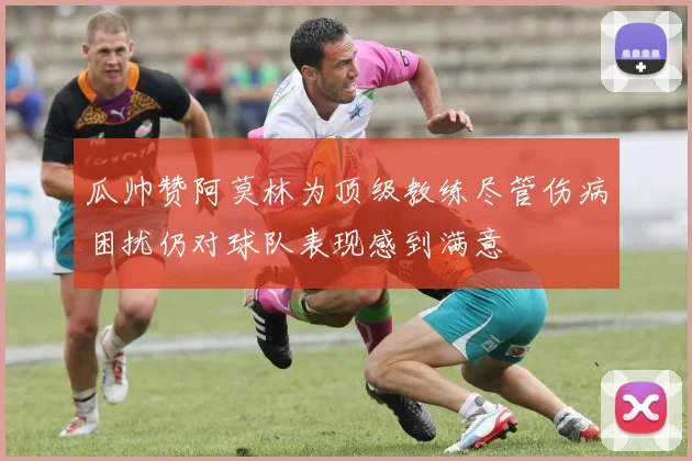 瓜帅赞阿莫林为顶级教练尽管伤病困扰仍对球队表现感到满意