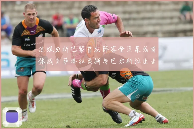 法媒分析巴黎首发阵容登贝莱或将休战贡萨洛拉莫斯与巴尔科拉出击