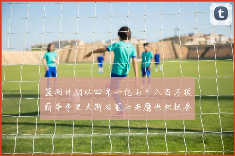 篮网计划以四年一亿七千八百万顶薪争夺里夫斯活塞和老鹰也积极参与竞标