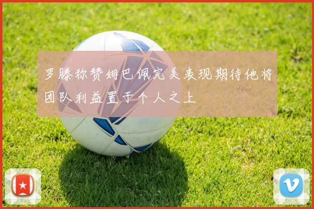 罗滕称赞姆巴佩完美表现期待他将团队利益置于个人之上