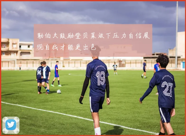 勒伯夫鼓励登贝莱放下压力自信展现自我才能更出色