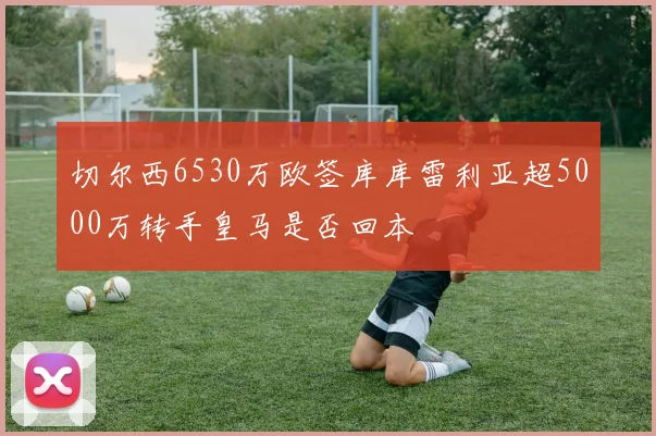 切尔西6530万欧签库库雷利亚超5000万转手皇马是否回本