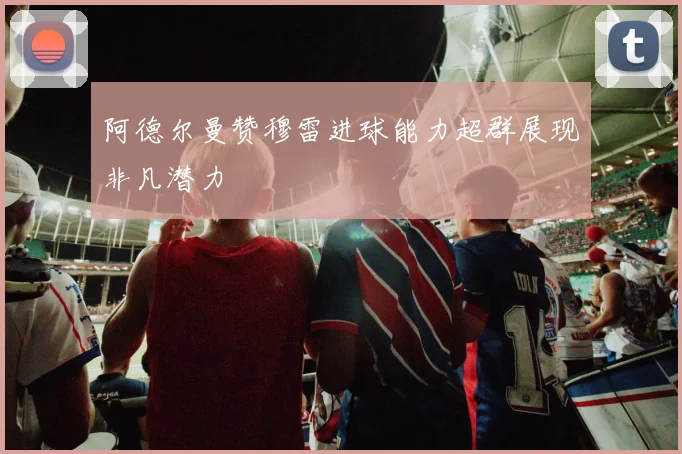 阿德尔曼赞穆雷进球能力超群展现非凡潜力
