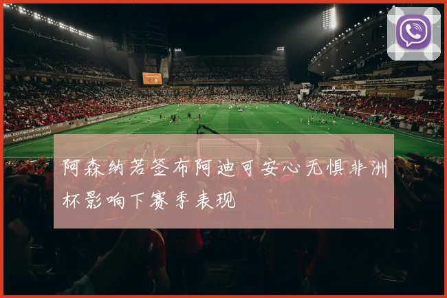 阿森纳若签布阿迪可安心无惧非洲杯影响下赛季表现