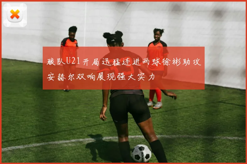 狼队U21开局迅猛连进两球徐彬助攻安赫尔双响展现强大实力