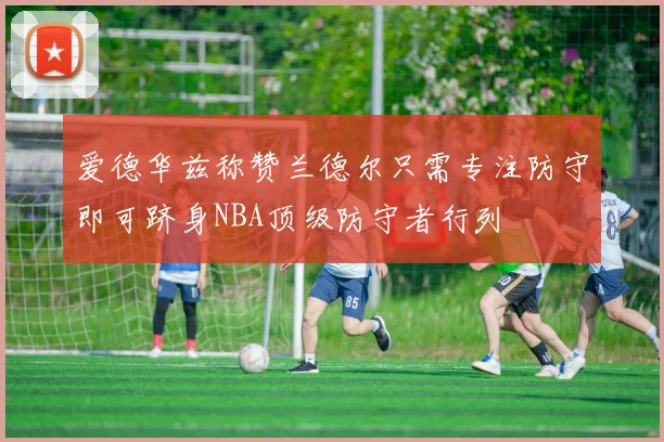 爱德华兹称赞兰德尔只需专注防守即可跻身NBA顶级防守者行列