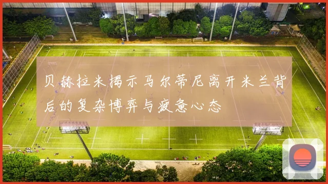 贝赫拉米揭示马尔蒂尼离开米兰背后的复杂博弈与疲惫心态