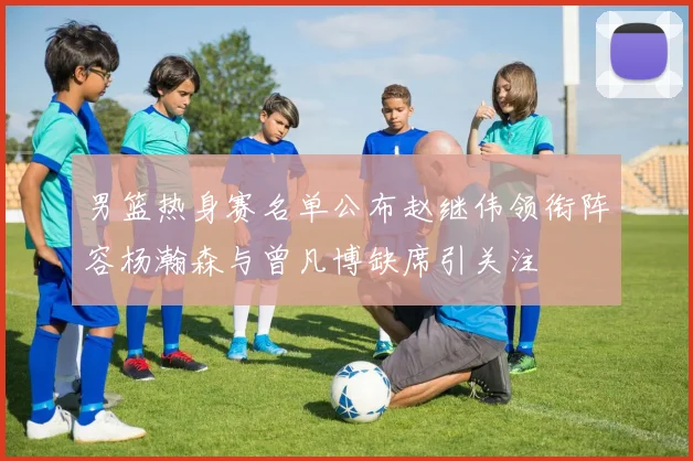 男篮热身赛名单公布赵继伟领衔阵容杨瀚森与曾凡博缺席引关注