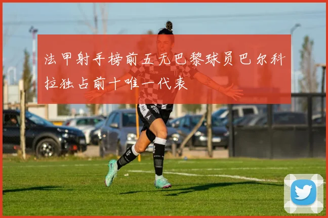 法甲射手榜前五无巴黎球员巴尔科拉独占前十唯一代表