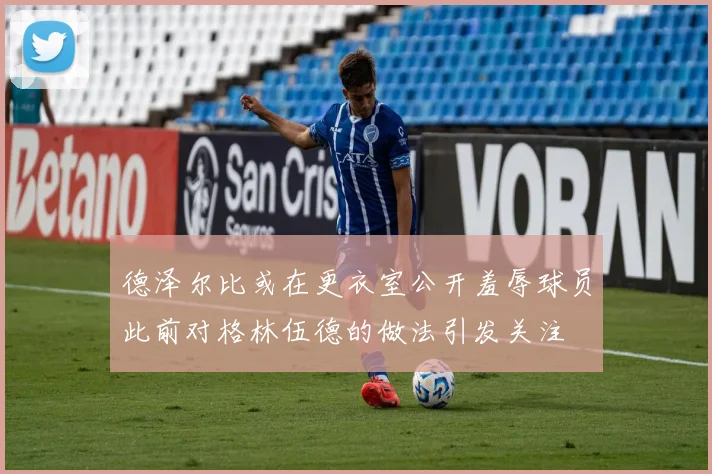 德泽尔比或在更衣室公开羞辱球员此前对格林伍德的做法引发关注