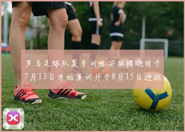 罗马足球队夏季训练安排揭晓将于7月13日开始集训并于8月15日迎战多特